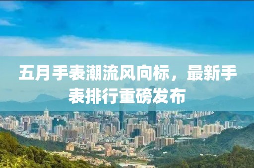 五月手表潮流风向标，最新手表排行重磅发布