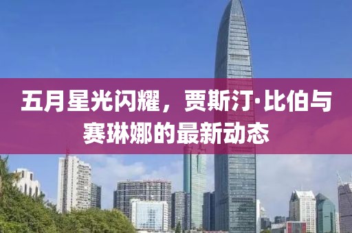 五月星光闪耀，贾斯汀·比伯与赛琳娜的最新动态