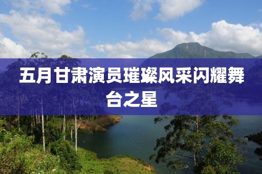 五月甘肃演员璀璨风采闪耀舞台之星
