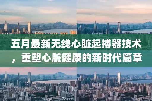 五月最新无线心脏起搏器技术，重塑心脏健康的新时代篇章