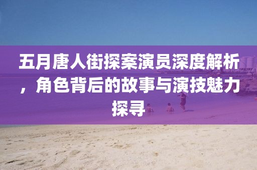 五月唐人街探案演员深度解析，角色背后的故事与演技魅力探寻