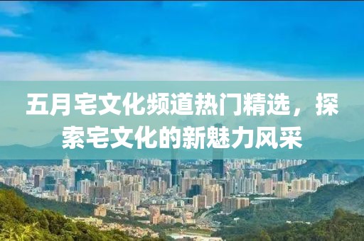 五月宅文化频道热门精选，探索宅文化的新魅力风采