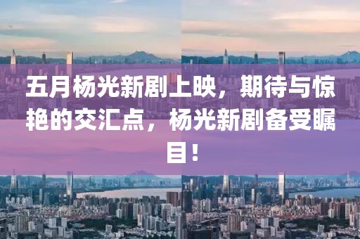 五月杨光新剧上映，期待与惊艳的交汇点，杨光新剧备受瞩目！