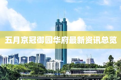 五月京冠御园华府最新资讯总览