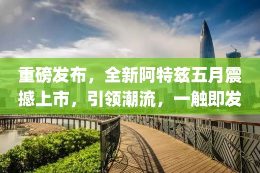 重磅发布，全新阿特兹五月震撼上市，引领潮流，一触即发