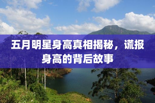 五月明星身高真相揭秘，谎报身高的背后故事