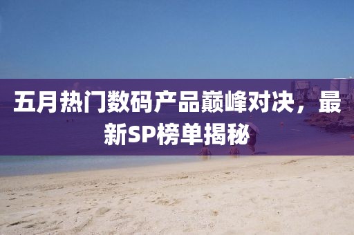 五月热门数码产品巅峰对决，最新SP榜单揭秘