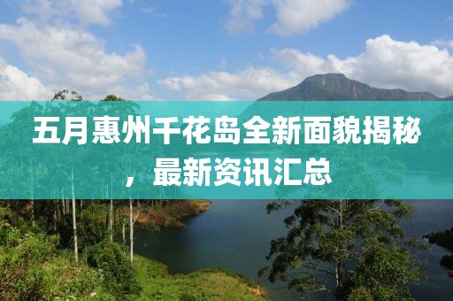 五月惠州千花岛全新面貌揭秘，最新资讯汇总