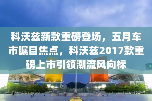 科沃兹新款重磅登场，五月车市瞩目焦点，科沃兹2017款重磅上市引领潮流风向标
