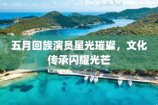 五月回族演员星光璀璨，文化传承闪耀光芒