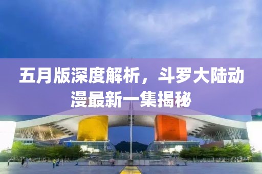 五月版深度解析，斗罗大陆动漫最新一集揭秘