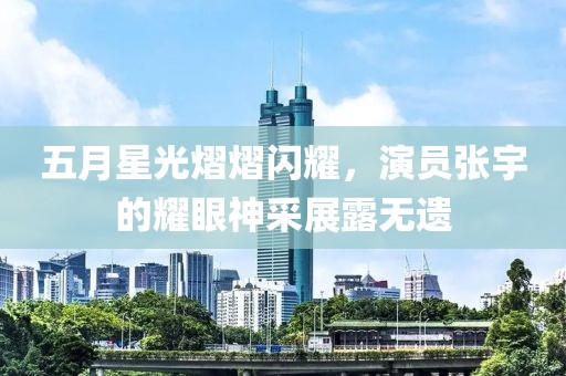 五月星光熠熠闪耀，演员张宇的耀眼神采展露无遗