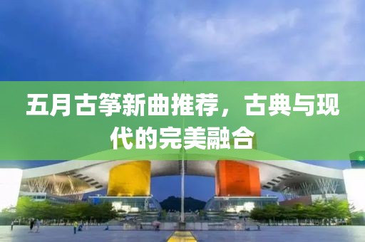 五月古筝新曲推荐，古典与现代的完美融合