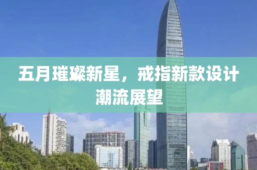 五月璀璨新星，戒指新款设计潮流展望