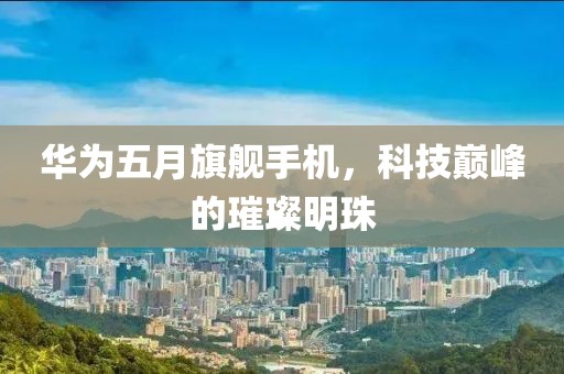 华为五月旗舰手机，科技巅峰的璀璨明珠