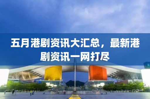 五月港剧资讯大汇总，最新港剧资讯一网打尽