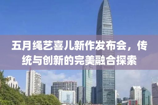 五月绳艺喜儿新作发布会，传统与创新的完美融合探索