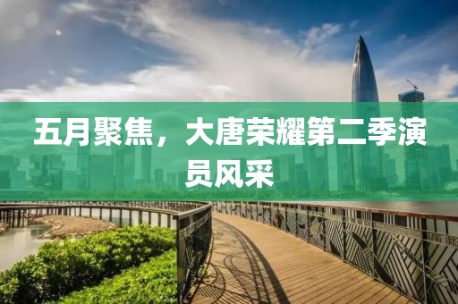五月聚焦，大唐荣耀第二季演员风采