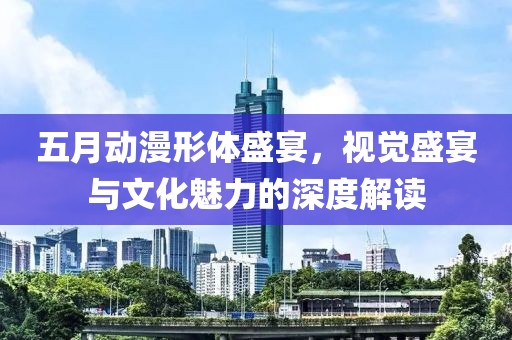 五月动漫形体盛宴，视觉盛宴与文化魅力的深度解读