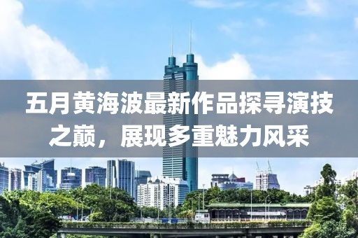 五月黄海波最新作品探寻演技之巅，展现多重魅力风采
