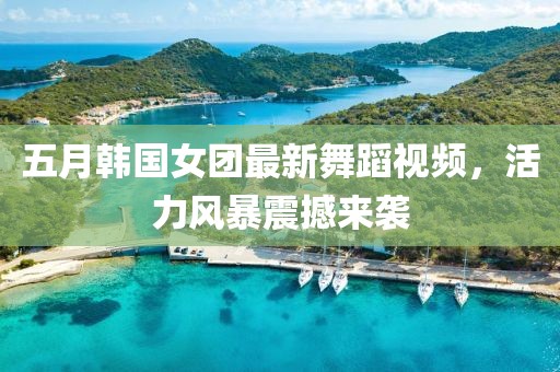五月韩国女团最新舞蹈视频，活力风暴震撼来袭