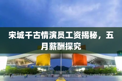 宋城千古情演员工资揭秘，五月薪酬探究