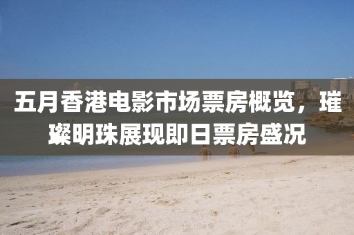 五月香港电影市场票房概览，璀璨明珠展现即日票房盛况