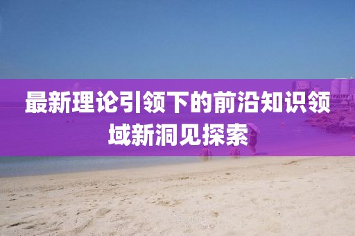 最新理论引领下的前沿知识领域新洞见探索