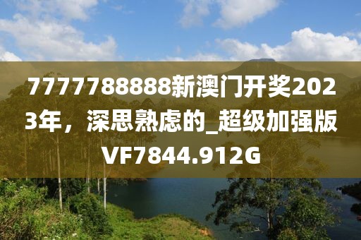 7777788888新澳门开奖2023年，深思熟虑的_超级加强版VF7844.912G