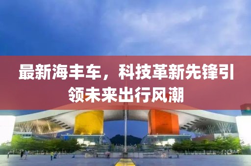 最新海丰车，科技革新先锋引领未来出行风潮