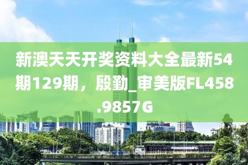 新澳天天开奖资料大全最新54期129期，殷勤_审美版FL458.9857G