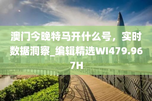 澳门今晚特马开什么号，实时数据洞察_编辑精选WI479.967H