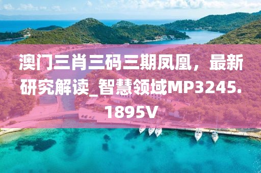 澳门三肖三码三期凤凰，最新研究解读_智慧领域MP3245.1895V
