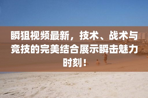 瞬狙视频最新，技术、战术与竞技的完美结合展示瞬击魅力时刻！