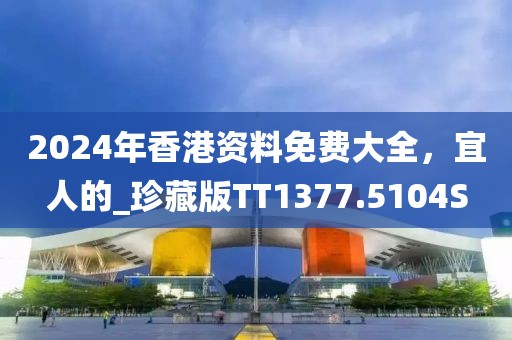 2024年香港资料免费大全，宜人的_珍藏版TT1377.5104S