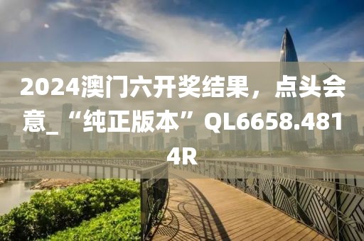 2024澳门六开奖结果，点头会意_“纯正版本”QL6658.4814R