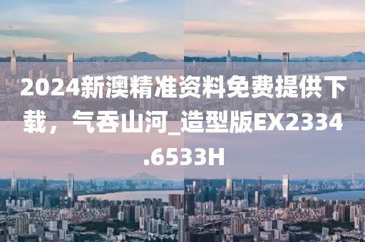 2024新澳精准资料免费提供下载，气吞山河_造型版EX2334.6533H