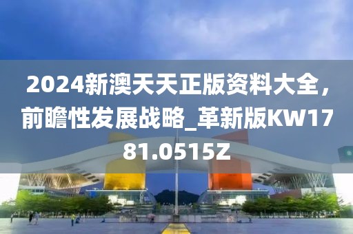 2024新澳天天正版资料大全，前瞻性发展战略_革新版KW1781.0515Z