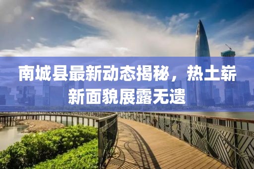 南城县最新动态揭秘，热土崭新面貌展露无遗