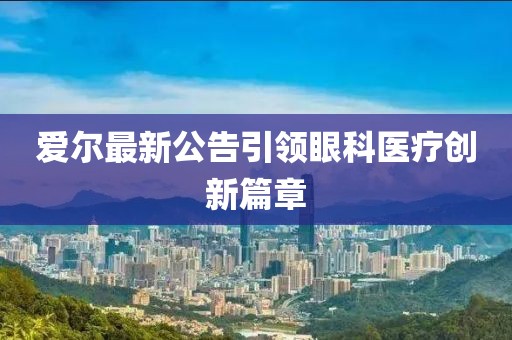 爱尔最新公告引领眼科医疗创新篇章