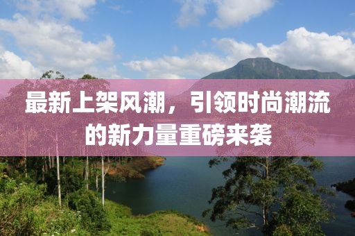最新上架风潮，引领时尚潮流的新力量重磅来袭