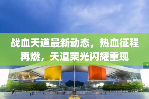 战血天道最新动态，热血征程再燃，天道荣光闪耀重现