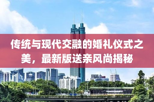 传统与现代交融的婚礼仪式之美，最新版送亲风尚揭秘