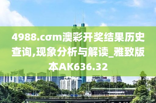 4988.cσm澳彩开奖结果历史查询,现象分析与解读_雅致版本AK636.32