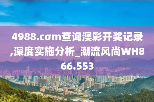 4988.cσm查询澳彩开奖记录,深度实施分析_潮流风尚WH866.553
