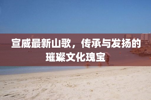 宣威最新山歌，传承与发扬的璀璨文化瑰宝