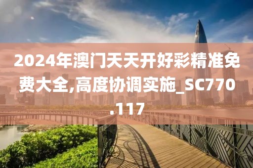 2024年澳门天天开好彩精准免费大全,高度协调实施_SC770.117