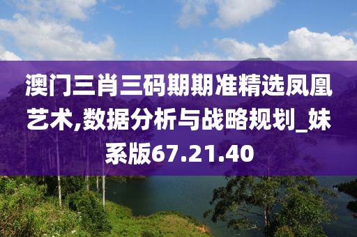 澳门三肖三码期期准精选凤凰艺术,数据分析与战略规划_妹系版67.21.40