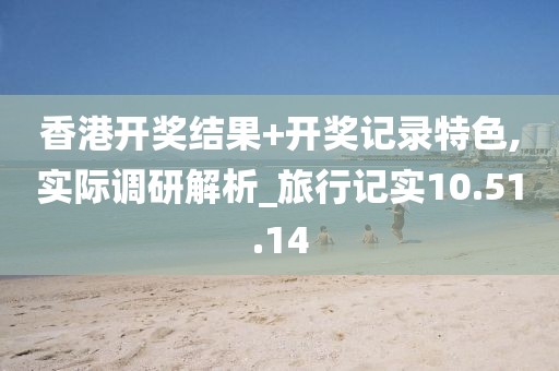 香港开奖结果+开奖记录特色,实际调研解析_旅行记实10.51.14