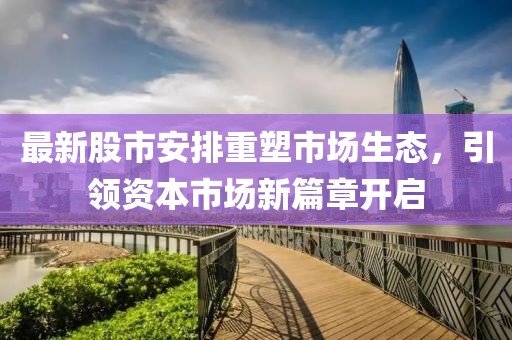 最新股市安排重塑市场生态，引领资本市场新篇章开启